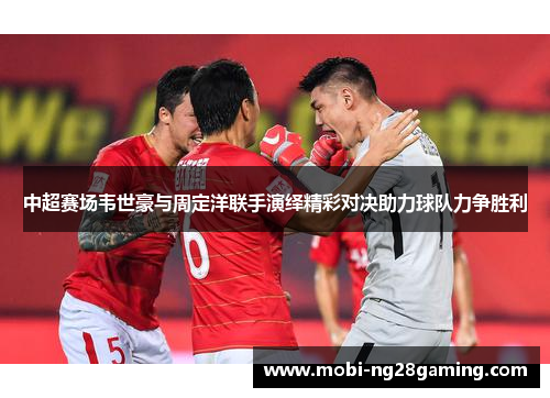 中超赛场韦世豪与周定洋联手演绎精彩对决助力球队力争胜利 中超赛场韦世豪与周定洋联手演绎精彩对决助力球队力争胜利