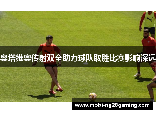 奥塔维奥传射双全助力球队取胜比赛影响深远 奥塔维奥传射双全助力球队取胜比赛影响深远