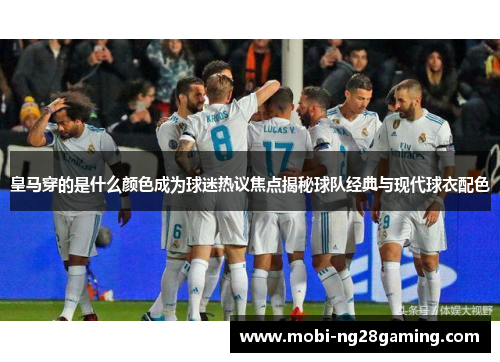 皇马穿的是什么颜色成为球迷热议焦点揭秘球队经典与现代球衣配色 皇马穿的是什么颜色成为球迷热议焦点揭秘球队经典与现代球衣配色