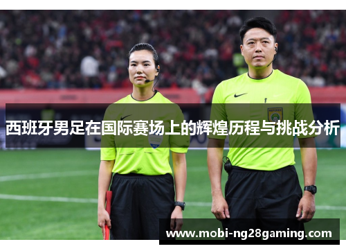 西班牙男足在国际赛场上的辉煌历程与挑战分析 西班牙男足在国际赛场上的辉煌历程与挑战分析