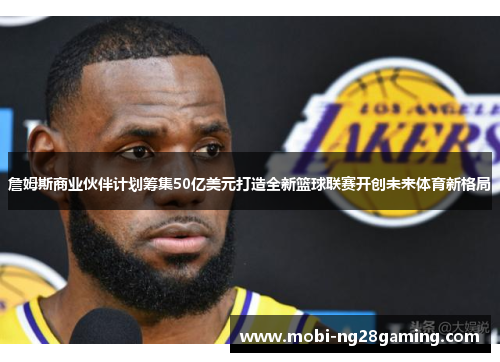 詹姆斯商业伙伴计划筹集50亿美元打造全新篮球联赛开创未来体育新格局