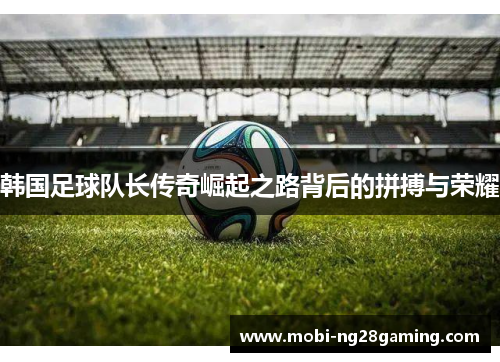 韩国足球队长传奇崛起之路背后的拼搏与荣耀 韩国足球队长传奇崛起之路背后的拼搏与荣耀