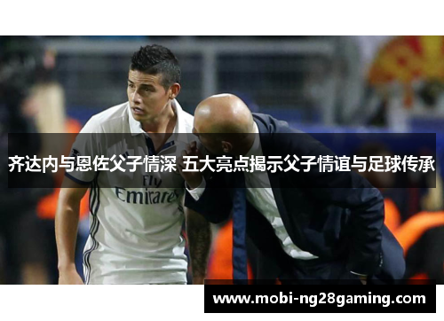 齐达内与恩佐父子情深 五大亮点揭示父子情谊与足球传承 齐达内与恩佐父子情深 五大亮点揭示父子情谊与足球传承