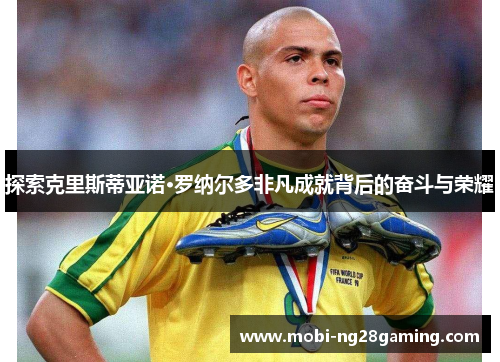 探索克里斯蒂亚诺·罗纳尔多非凡成就背后的奋斗与荣耀