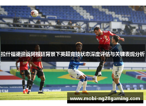 拉什福德迎战阿根廷背景下英超竞技状态深度评估与关键表现分析 拉什福德迎战阿根廷背景下英超竞技状态深度评估与关键表现分析