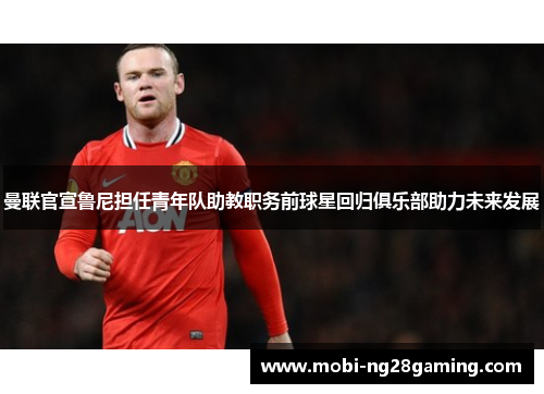 曼联官宣鲁尼担任青年队助教职务前球星回归俱乐部助力未来发展