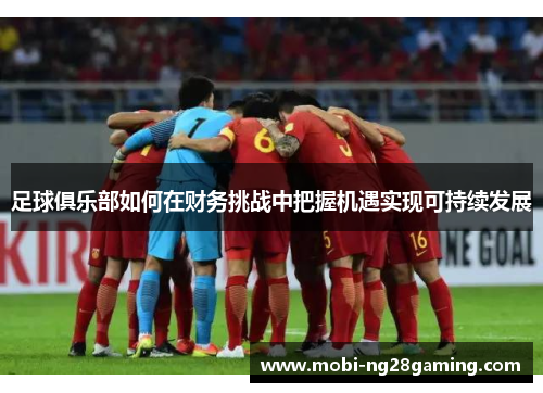 足球俱乐部如何在财务挑战中把握机遇实现可持续发展 足球俱乐部如何在财务挑战中把握机遇实现可持续发展